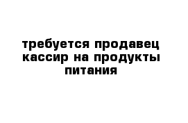 требуется продавец-кассир на продукты питания